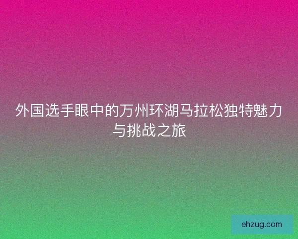 外国选手眼中的万州环湖马拉松独特魅力与挑战之旅