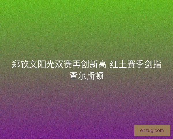 郑钦文阳光双赛再创新高 红土赛季剑指查尔斯顿