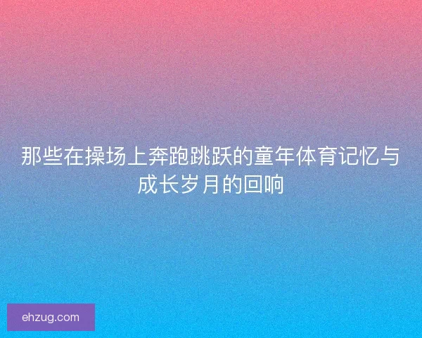 那些在操场上奔跑跳跃的童年体育记忆与成长岁月的回响